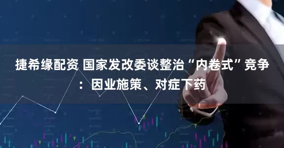 捷希缘配资 国家发改委谈整治“内卷式”竞争：因业施策、对症下药