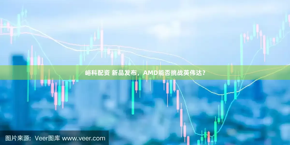 峪科配资 新品发布，AMD能否挑战英伟达？