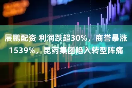 展鵬配资 利润跌超30%，商誉暴涨1539%，昆药集团陷入转型阵痛