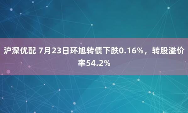 沪深优配 7月23日环旭转债下跌0.16%，转股溢价率54.2%