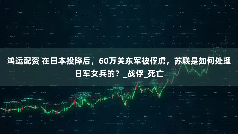鸿运配资 在日本投降后，60万关东军被俘虏，苏联是如何处理日军女兵的？_战俘_死亡