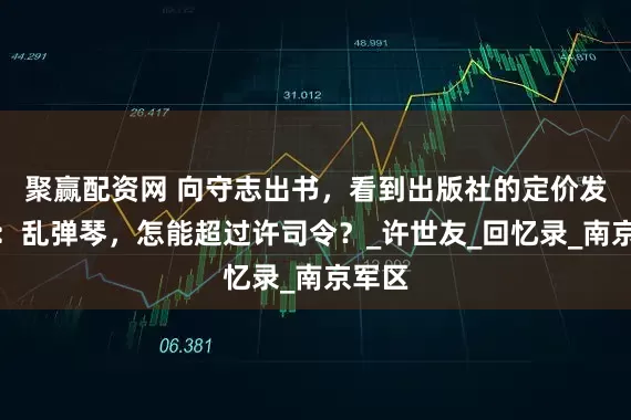 聚赢配资网 向守志出书，看到出版社的定价发了火：乱弹琴，怎能超过许司令？_许世友_回忆录_南京军区