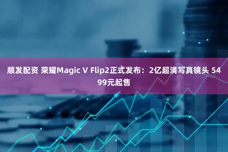 顺发配资 荣耀Magic V Flip2正式发布：2亿超清写真镜头 5499元起售