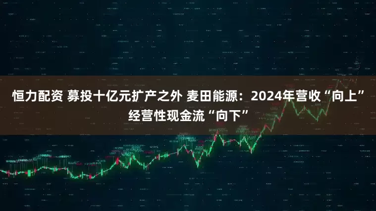恒力配资 募投十亿元扩产之外 麦田能源：2024年营收“向上”经营性现金流“向下”