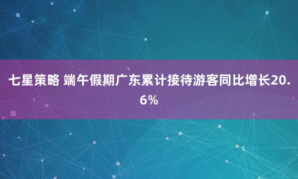 七星策略 端午假期广东累计接待游客同比增长20.6%