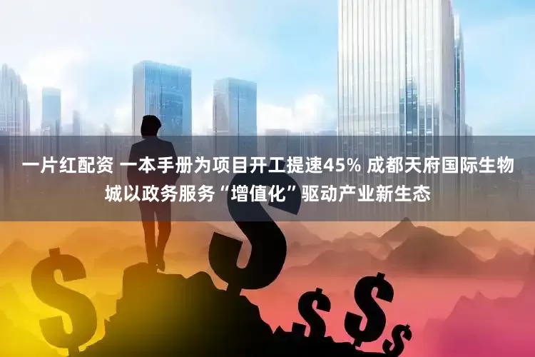 一片红配资 一本手册为项目开工提速45% 成都天府国际生物城以政务服务“增值化”驱动产业新生态