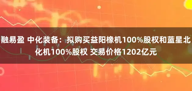 融易盈 中化装备：拟购买益阳橡机100%股权和蓝星北化机100%股权 交易价格1202亿元