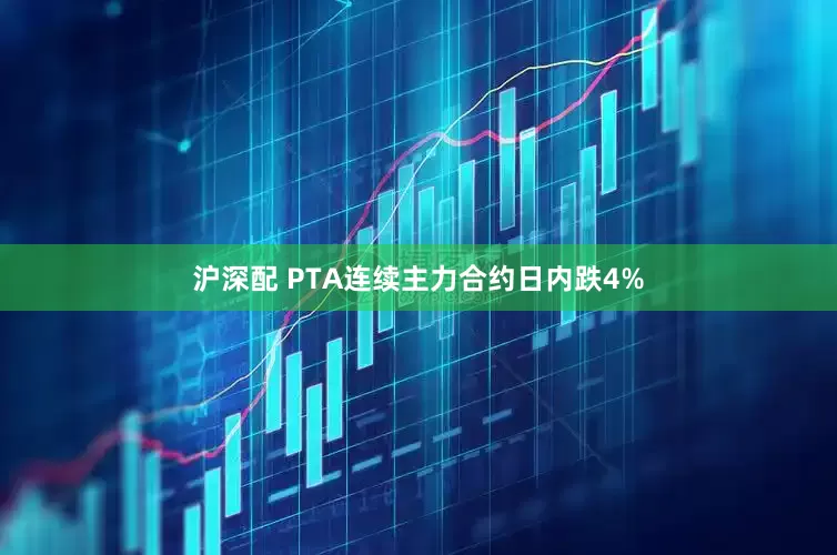 沪深配 PTA连续主力合约日内跌4%